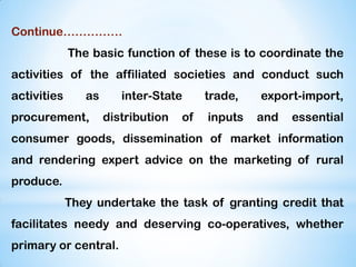 Continue……………
The basic function of these is to coordinate the
activities of the affiliated societies and conduct such
activities as inter-State trade, export-import,
procurement, distribution of inputs and essential
consumer goods, dissemination of market information
and rendering expert advice on the marketing of rural
produce.
They undertake the task of granting credit that
facilitates needy and deserving co-operatives, whether
primary or central.
 