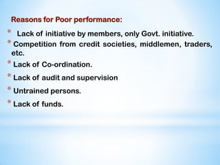 Reasons for Poor performance:
* Lack of initiative by members, only Govt. initiative.
* Competition from credit societies, middlemen, traders,
etc.
* Lack of Co-ordination.
* Lack of audit and supervision
* Untrained persons.
* Lack of funds.
 