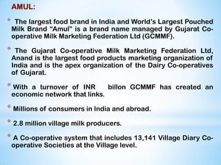 AMUL:
* The largest food brand in India and World‟s Largest Pouched
Milk Brand “Amul” is a brand name managed by Gujarat Co-
operative Milk Marketing Federation Ltd (GCMMF).
* The Gujarat Co-operative Milk Marketing Federation Ltd,
Anand is the largest food products marketing organization of
India and is the apex organization of the Dairy Co-operatives
of Gujarat.
* With a turnover of INR billon GCMMF has created an
economic network that links.
* Millions of consumers in India and abroad.
* 2.8 million village milk producers.
* A Co-operative system that includes 13,141 Village Diary Co-
operative Societies at the Village level.
 