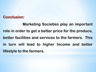 Conclusion:
Marketing Societies play an important
role in order to get a better price for the produce,
better facilities and services to the farmers. This
in turn will lead to higher Income and better
lifestyle to the farmers.
 