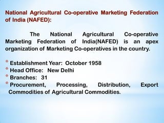 National Agricultural Co-operative Marketing Federation
of India (NAFED):
The National Agricultural Co-operative
Marketing Federation of India(NAFED) is an apex
organization of Marketing Co-operatives in the country.
* Establishment Year: October 1958
* Head Office: New Delhi
* Branches: 31
* Procurement, Processing, Distribution, Export
Commodities of Agricultural Commodities.
 
