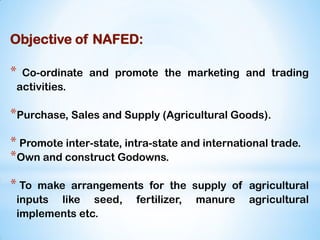Objective of NAFED:
* Co-ordinate and promote the marketing and trading
activities.
*Purchase, Sales and Supply (Agricultural Goods).
* Promote inter-state, intra-state and international trade.
*Own and construct Godowns.
* To make arrangements for the supply of agricultural
inputs like seed, fertilizer, manure agricultural
implements etc.
 