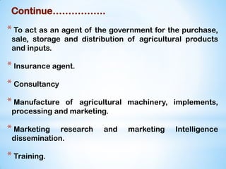 Continue……………..
* To act as an agent of the government for the purchase,
sale, storage and distribution of agricultural products
and inputs.
* Insurance agent.
* Consultancy
* Manufacture of agricultural machinery, implements,
processing and marketing.
* Marketing research and marketing Intelligence
dissemination.
* Training.
 