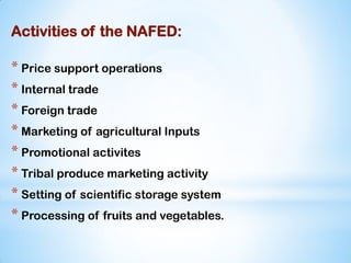 Activities of the NAFED:
* Price support operations
* Internal trade
* Foreign trade
* Marketing of agricultural Inputs
* Promotional activites
* Tribal produce marketing activity
* Setting of scientific storage system
* Processing of fruits and vegetables.
 