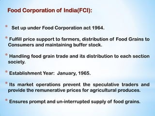 Food Corporation of India(FCI):
* Set up under Food Corporation act 1964.
* Fulfill price support to farmers, distribution of Food Grains to
Consumers and maintaining buffer stock.
* Handling food grain trade and its distribution to each section
society.
* Establishment Year: January, 1965.
* Its market operations prevent the speculative traders and
provide the remunerative prices for agricultural produces.
* Ensures prompt and un-interrupted supply of food grains.
 