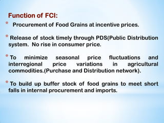 Function of FCI:
* Procurement of Food Grains at incentive prices.
* Release of stock timely through PDS(Public Distribution
system. No rise in consumer price.
* To minimize seasonal price fluctuations and
interregional price variations in agricultural
commodities.(Purchase and Distribution network).
* To build up buffer stock of food grains to meet short
falls in internal procurement and imports.
 