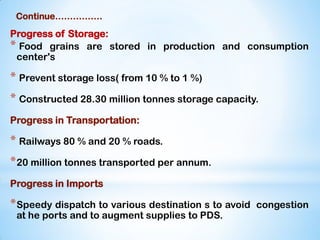 Continue…………….
Progress of Storage:
* Food grains are stored in production and consumption
center's
* Prevent storage loss( from 10 % to 1 %)
* Constructed 28.30 million tonnes storage capacity.
Progress in Transportation:
* Railways 80 % and 20 % roads.
*20 million tonnes transported per annum.
Progress in Imports
*Speedy dispatch to various destination s to avoid congestion
at he ports and to augment supplies to PDS.
 