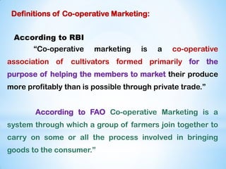 Definitions of Co-operative Marketing:
According to RBI
“Co-operative marketing is a co-operative
association of cultivators formed primarily for the
purpose of helping the members to market their produce
more profitably than is possible through private trade.”
According to FAO Co-operative Marketing is a
system through which a group of farmers join together to
carry on some or all the process involved in bringing
goods to the consumer.”
 