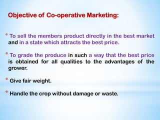 Objective of Co-operative Marketing:
* To sell the members product directly in the best market
and in a state which attracts the best price.
* To grade the produce in such a way that the best price
is obtained for all qualities to the advantages of the
grower.
* Give fair weight.
* Handle the crop without damage or waste.
 