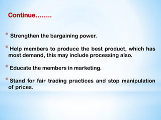 Continue……..
* Strengthen the bargaining power.
* Help members to produce the best product, which has
most demand, this may include processing also.
* Educate the members in marketing.
* Stand for fair trading practices and stop manipulation
of prices.
 