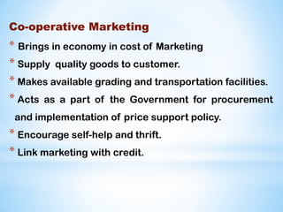 Co-operative Marketing
* Brings in economy in cost of Marketing
* Supply quality goods to customer.
* Makes available grading and transportation facilities.
* Acts as a part of the Government for procurement
and implementation of price support policy.
* Encourage self-help and thrift.
* Link marketing with credit.
 