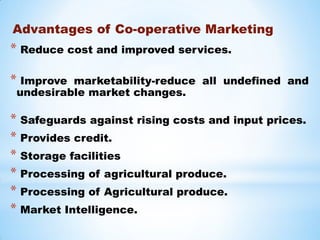 Advantages of Co-operative Marketing
* Reduce cost and improved services.
* Improve marketability-reduce all undefined and
undesirable market changes.
* Safeguards against rising costs and input prices.
* Provides credit.
* Storage facilities
* Processing of agricultural produce.
* Processing of Agricultural produce.
* Market Intelligence.
 