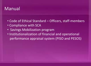 • Code of Ethical Standard – Officers, staff-members
• Compliance with SCA
• Savings Mobilization program
• Institutionalization of financial and operational
Performance Appraisal System (PISO and PESOS)
Manual
 