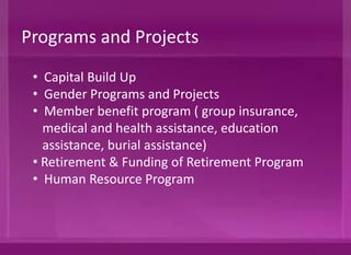 • Capital Build Up
• Gender Programs and Projects
• Member Benefit Program ( group insurance,
medical and health assistance, education
assistance, burial assistance)
• Retirement & Funding of Retirement Program
• Human Resource Program
Programs and Projects
 
