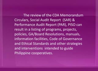 The review of the CDA Memorandum
Circulars, Social Audit Report (SAR) &
Performance Audit Report (PAR), PISO can
result in introducing intervention through a
listing of programs, projects, policies,
GA/Board Resolutions, manuals, information
facilities, Code of Governance and Ethical
Standards and other strategies intended to
guide Philippine cooperatives in their
operation.
 