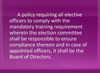 A policy requiring all elective
officers to comply with the
mandatory training requirement
wherein the election committee
shall be responsible to ensure
compliance thereon and in case of
appointed officers, it shall be the
Board of Directors.
 