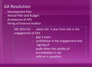. Development Plan
. Annual Plan and Budget
. Acceptance of AFS
. Hiring of External Auditor
GA Resolution
MC 2014-02 - states the 5 year limit role in the
engagement of CEA
- gap of 2 years
- prohibition in the engagement and
signing of
audit when the validity of
accreditation is not
valid or in question
 