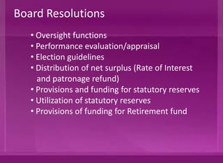 • Oversight functions
• Performance evaluation/appraisal
• Election guidelines
• Distribution of net surplus (Rate of Interest
and patronage refund)
• Provisions and funding for statutory reserves
• Utilization of statutory reserves
• Provisions of funding for Retirement Fund
Board Resolutions
 