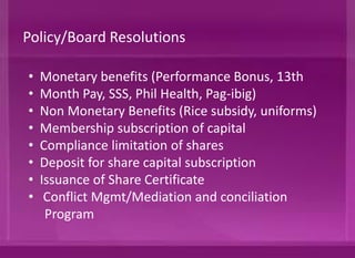 • Monetary benefits (Performance Bonus, 13th
• Month Pay, SSS, Phil Health, Pag-ibig)
• Non Monetary Benefits (Rice subsidy, uniforms)
• Membership subscription of capital
• Compliance limitation of shares (10%)
• Deposit for share capital subscription
• Issuance of Share Certificate
• Conflict Mgmt/Mediation and conciliation
Program
Policy/Board Resolutions
 