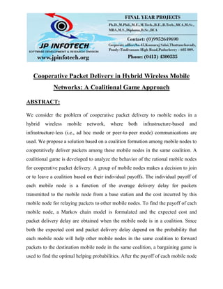 Cooperative Packet Delivery in Hybrid Wireless Mobile
Networks: A Coalitional Game Approach
ABSTRACT:
We consider the problem of cooperative packet delivery to mobile nodes in a
hybrid wireless mobile network, where both infrastructure-based and
infrastructure-less (i.e., ad hoc mode or peer-to-peer mode) communications are
used. We propose a solution based on a coalition formation among mobile nodes to
cooperatively deliver packets among these mobile nodes in the same coalition. A
coalitional game is developed to analyze the behavior of the rational mobile nodes
for cooperative packet delivery. A group of mobile nodes makes a decision to join
or to leave a coalition based on their individual payoffs. The individual payoff of
each mobile node is a function of the average delivery delay for packets
transmitted to the mobile node from a base station and the cost incurred by this
mobile node for relaying packets to other mobile nodes. To find the payoff of each
mobile node, a Markov chain model is formulated and the expected cost and
packet delivery delay are obtained when the mobile node is in a coalition. Since
both the expected cost and packet delivery delay depend on the probability that
each mobile node will help other mobile nodes in the same coalition to forward
packets to the destination mobile node in the same coalition, a bargaining game is
used to find the optimal helping probabilities. After the payoff of each mobile node
 