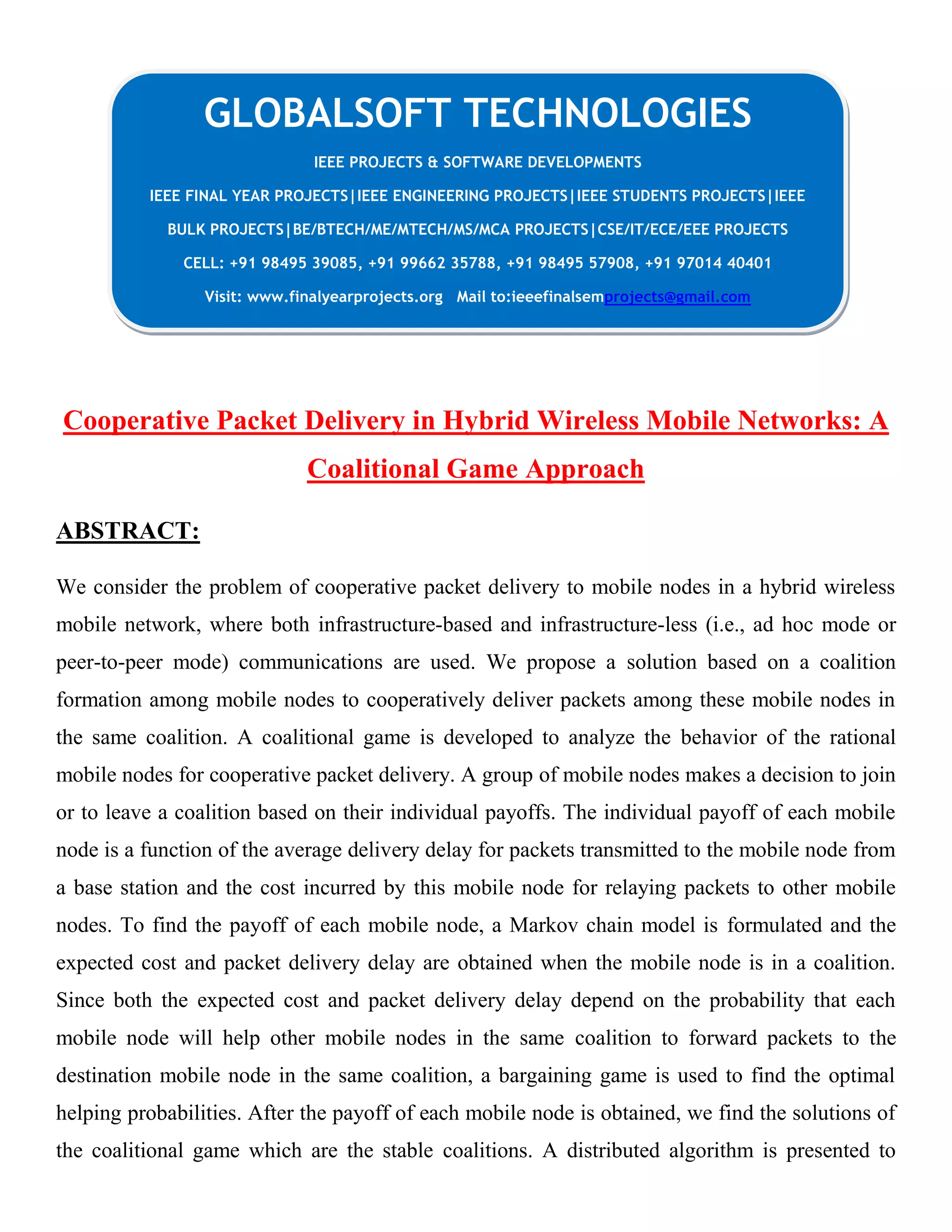 Cooperative Packet Delivery in Hybrid Wireless Mobile Networks: A
Coalitional Game Approach
ABSTRACT:
We consider the problem of cooperative packet delivery to mobile nodes in a hybrid wireless
mobile network, where both infrastructure-based and infrastructure-less (i.e., ad hoc mode or
peer-to-peer mode) communications are used. We propose a solution based on a coalition
formation among mobile nodes to cooperatively deliver packets among these mobile nodes in
the same coalition. A coalitional game is developed to analyze the behavior of the rational
mobile nodes for cooperative packet delivery. A group of mobile nodes makes a decision to join
or to leave a coalition based on their individual payoffs. The individual payoff of each mobile
node is a function of the average delivery delay for packets transmitted to the mobile node from
a base station and the cost incurred by this mobile node for relaying packets to other mobile
nodes. To find the payoff of each mobile node, a Markov chain model is formulated and the
expected cost and packet delivery delay are obtained when the mobile node is in a coalition.
Since both the expected cost and packet delivery delay depend on the probability that each
mobile node will help other mobile nodes in the same coalition to forward packets to the
destination mobile node in the same coalition, a bargaining game is used to find the optimal
helping probabilities. After the payoff of each mobile node is obtained, we find the solutions of
the coalitional game which are the stable coalitions. A distributed algorithm is presented to
GLOBALSOFT TECHNOLOGIES
IEEE PROJECTS & SOFTWARE DEVELOPMENTS
IEEE FINAL YEAR PROJECTS|IEEE ENGINEERING PROJECTS|IEEE STUDENTS PROJECTS|IEEE
BULK PROJECTS|BE/BTECH/ME/MTECH/MS/MCA PROJECTS|CSE/IT/ECE/EEE PROJECTS
CELL: +91 98495 39085, +91 99662 35788, +91 98495 57908, +91 97014 40401
Visit: www.finalyearprojects.org Mail to:ieeefinalsemprojects@gmail.com
 