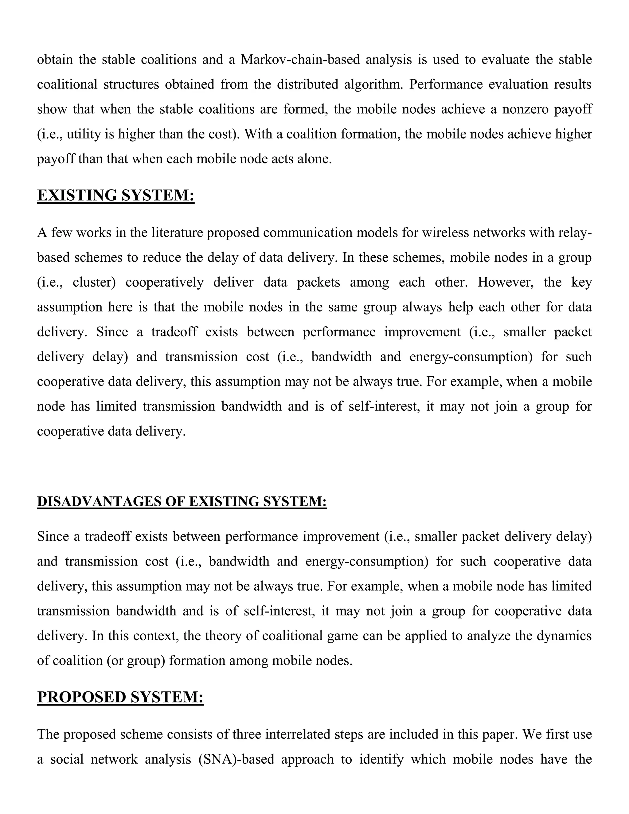 obtain the stable coalitions and a Markov-chain-based analysis is used to evaluate the stable
coalitional structures obtained from the distributed algorithm. Performance evaluation results
show that when the stable coalitions are formed, the mobile nodes achieve a nonzero payoff
(i.e., utility is higher than the cost). With a coalition formation, the mobile nodes achieve higher
payoff than that when each mobile node acts alone.
EXISTING SYSTEM:
A few works in the literature proposed communication models for wireless networks with relay-
based schemes to reduce the delay of data delivery. In these schemes, mobile nodes in a group
(i.e., cluster) cooperatively deliver data packets among each other. However, the key
assumption here is that the mobile nodes in the same group always help each other for data
delivery. Since a tradeoff exists between performance improvement (i.e., smaller packet
delivery delay) and transmission cost (i.e., bandwidth and energy-consumption) for such
cooperative data delivery, this assumption may not be always true. For example, when a mobile
node has limited transmission bandwidth and is of self-interest, it may not join a group for
cooperative data delivery.
DISADVANTAGES OF EXISTING SYSTEM:
Since a tradeoff exists between performance improvement (i.e., smaller packet delivery delay)
and transmission cost (i.e., bandwidth and energy-consumption) for such cooperative data
delivery, this assumption may not be always true. For example, when a mobile node has limited
transmission bandwidth and is of self-interest, it may not join a group for cooperative data
delivery. In this context, the theory of coalitional game can be applied to analyze the dynamics
of coalition (or group) formation among mobile nodes.
PROPOSED SYSTEM:
The proposed scheme consists of three interrelated steps are included in this paper. We first use
a social network analysis (SNA)-based approach to identify which mobile nodes have the
 