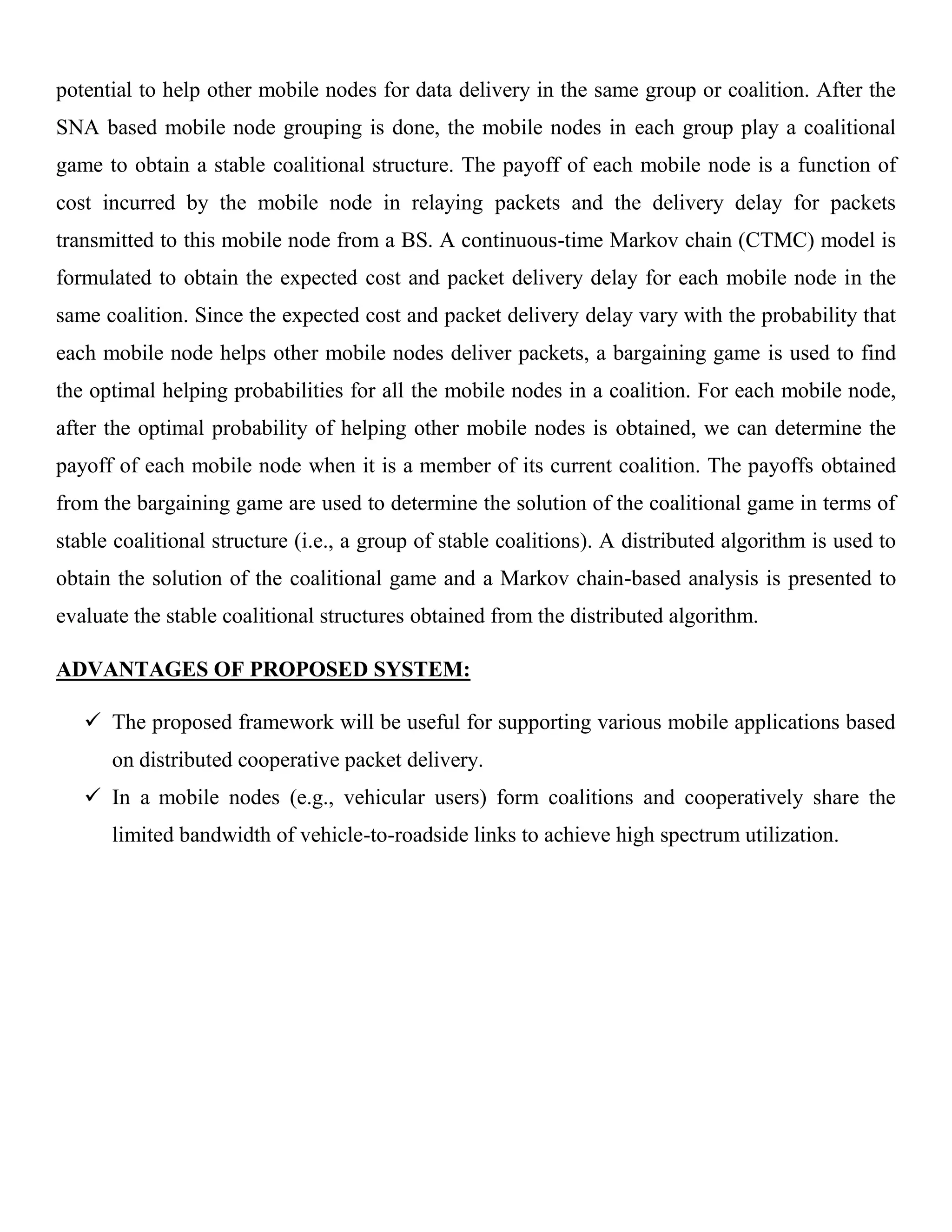 potential to help other mobile nodes for data delivery in the same group or coalition. After the
SNA based mobile node grouping is done, the mobile nodes in each group play a coalitional
game to obtain a stable coalitional structure. The payoff of each mobile node is a function of
cost incurred by the mobile node in relaying packets and the delivery delay for packets
transmitted to this mobile node from a BS. A continuous-time Markov chain (CTMC) model is
formulated to obtain the expected cost and packet delivery delay for each mobile node in the
same coalition. Since the expected cost and packet delivery delay vary with the probability that
each mobile node helps other mobile nodes deliver packets, a bargaining game is used to find
the optimal helping probabilities for all the mobile nodes in a coalition. For each mobile node,
after the optimal probability of helping other mobile nodes is obtained, we can determine the
payoff of each mobile node when it is a member of its current coalition. The payoffs obtained
from the bargaining game are used to determine the solution of the coalitional game in terms of
stable coalitional structure (i.e., a group of stable coalitions). A distributed algorithm is used to
obtain the solution of the coalitional game and a Markov chain-based analysis is presented to
evaluate the stable coalitional structures obtained from the distributed algorithm.
ADVANTAGES OF PROPOSED SYSTEM:
 The proposed framework will be useful for supporting various mobile applications based
on distributed cooperative packet delivery.
 In a mobile nodes (e.g., vehicular users) form coalitions and cooperatively share the
limited bandwidth of vehicle-to-roadside links to achieve high spectrum utilization.
 