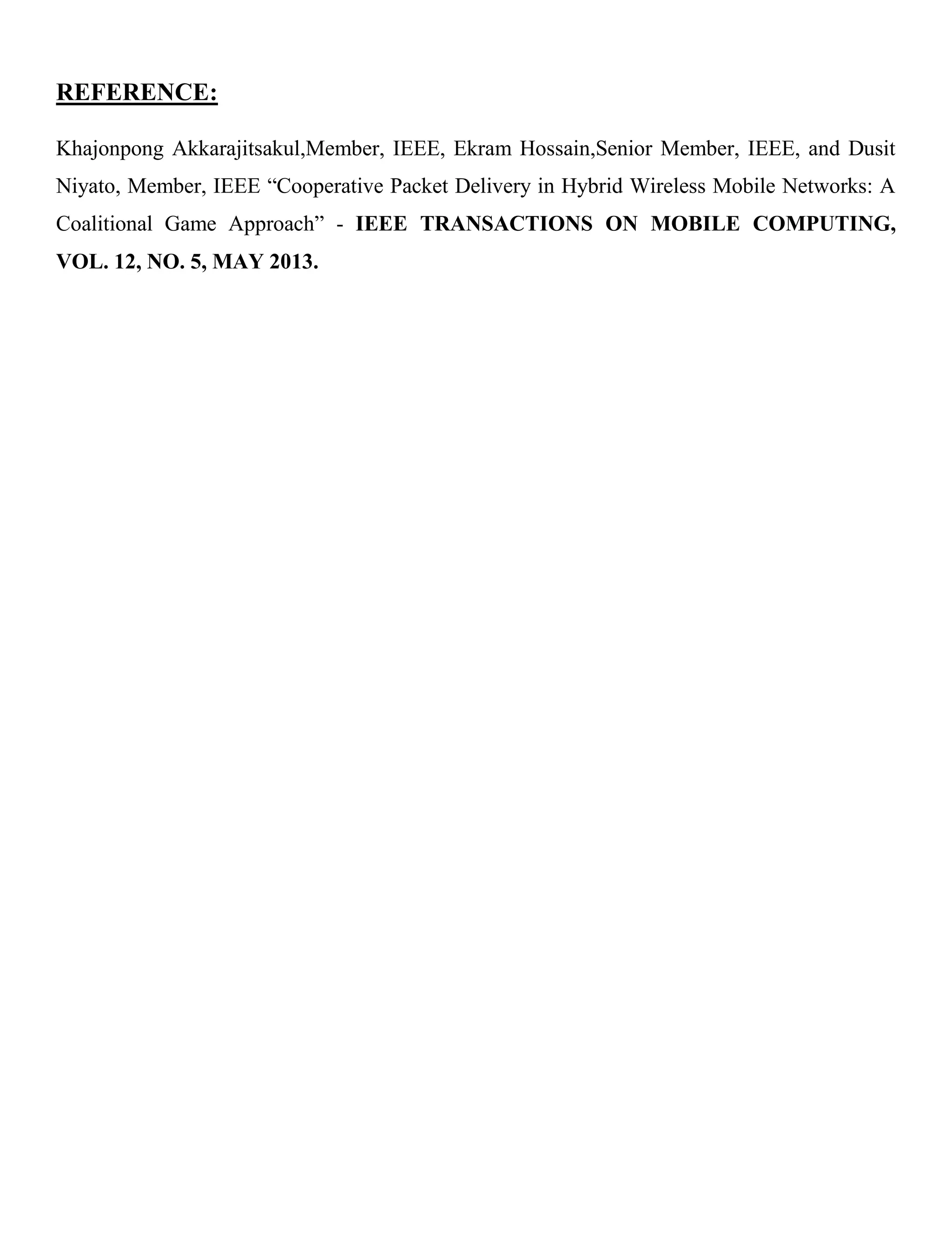 REFERENCE:
Khajonpong Akkarajitsakul,Member, IEEE, Ekram Hossain,Senior Member, IEEE, and Dusit
Niyato, Member, IEEE “Cooperative Packet Delivery in Hybrid Wireless Mobile Networks: A
Coalitional Game Approach” - IEEE TRANSACTIONS ON MOBILE COMPUTING,
VOL. 12, NO. 5, MAY 2013.
 