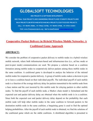 Cooperative Packet Delivery in Hybrid Wireless Mobile Networks: A
Coalitional Game Approach
ABSTRACT:
We consider the problem of cooperative packet delivery to mobile nodes in a hybrid wireless
mobile network, where both infrastructure-based and infrastructure-less (i.e., ad hoc mode or
peer-to-peer mode) communications are used. We propose a solution based on a coalition
formation among mobile nodes to cooperatively deliver packets among these mobile nodes in
the same coalition. A coalitional game is developed to analyze the behavior of the rational
mobile nodes for cooperative packet delivery. A group of mobile nodes makes a decision to join
or to leave a coalition based on their individual payoffs. The individual payoff of each mobile
node is a function of the average delivery delay for packets transmitted to the mobile node from
a base station and the cost incurred by this mobile node for relaying packets to other mobile
nodes. To find the payoff of each mobile node, a Markov chain model is formulated and the
expected cost and packet delivery delay are obtained when the mobile node is in a coalition.
Since both the expected cost and packet delivery delay depend on the probability that each
mobile node will help other mobile nodes in the same coalition to forward packets to the
destination mobile node in the same coalition, a bargaining game is used to find the optimal
helping probabilities. After the payoff of each mobile node is obtained, we find the solutions of
the coalitional game which are the stable coalitions. A distributed algorithm is presented to
GLOBALSOFT TECHNOLOGIES
IEEE PROJECTS & SOFTWARE DEVELOPMENTS
IEEE FINAL YEAR PROJECTS|IEEE ENGINEERING PROJECTS|IEEE STUDENTS PROJECTS|IEEE
BULK PROJECTS|BE/BTECH/ME/MTECH/MS/MCA PROJECTS|CSE/IT/ECE/EEE PROJECTS
CELL: +91 98495 39085, +91 99662 35788, +91 98495 57908, +91 97014 40401
Visit: www.finalyearprojects.org Mail to:ieeefinalsemprojects@gmail.com
 
