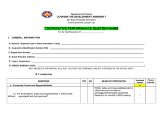 Department of Finance
COOPERATIVE DEVELOPMENT AUTHORITY
827 Brgy Immaculate Conception
Aurora Boulevard, Quezon City
COOPERATIVE PERFORMANCE QUESTIONNAIRE
For the Year December 31, _____________________
I. GENERAL INFORMATION
A. Name of Cooperative (as of latest amendment, if any): ______________________________________________________________________________
B. Cooperative Identification Number (CIN) : _______________________________________________________________________________________
C. Registration Number: _________________________________________________________________________________________________________
D. Actual Principal Address: _____________________________________________________________________________________________________
E. Type of Cooperative: _________________________________________________________________________________________________________
(F. VISION, MISSION & GOAL: ___________________________________________________________________________________________________)
(NOT NEEDED IN THE RATING. WILL JUST CLUTTER THE FORM AND ALREADY CAPTURED IN THE SOCIAL AUDIT)
G.1 Leadership
QUESTIONS YES NO MEANS OF VERIFICATION Standard
Points
Points
Earned
a. Functions, Duties and Responsibilities 9
a.1 Are the functions, duties and responsibilities of officers well-
defined, segregated and duly approved?
Written duties and responsibilities/oath of
office/memorandum/special
order/appointment paper and Board
Resolution or minutes of BOD meeting 1
 