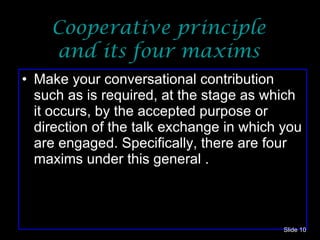 Cooperative principle and its four maxims Make your conversational contribution such as is required, at the stage as which it occurs, by the accepted purpose or direction of the talk exchange in which you are engaged. Specifically, there are four maxims under this general . Slide  