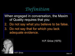 Definition When engaged in conversation, the Maxim of Quality requires that you Do not say what you believe to be false. Do not say that for which you lack adequate evidence.     H.P. Grice (1975) Slide  H.P. Grice 