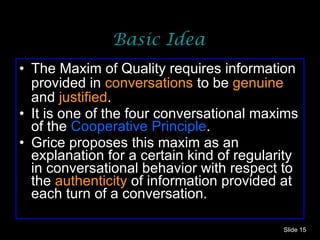 Basic Idea The Maxim of Quality requires information provided in  conversations  to be  genuine  and  justified . It is one of the four conversational maxims of the  Cooperative Principle .  Grice proposes this maxim as an explanation for a certain kind of regularity in conversational behavior with respect to the  authenticity  of information provided at each turn of a conversation.  Slide  