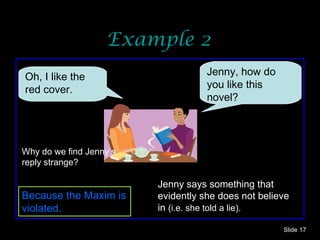 Example 2 Slide  Jenny, how do you like this novel? Oh, I like the red cover.  Because the Maxim is violated. Jenny says something that evidently she does not believe in  (i.e. she told a lie). Why do we find Jenny’s reply strange? 