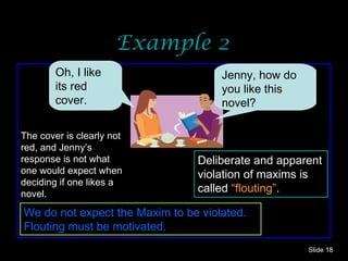 Example 2 Slide  The cover is clearly not red, and Jenny’s response is not what one would expect when deciding if one likes a novel. Deliberate and apparent violation of maxims is called  “flouting” . We do not expect the Maxim to be violated. Flouting must be motivated. Oh, I like its red cover.  Jenny, how do you like this novel? 