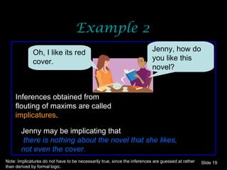 Example 2 Oh, I like its red cover.  Jenny, how do you like this novel? Inferences obtained from flouting of maxims are called  implicatures . Jenny may be implicating that there is nothing about the novel that she likes, not even the cover. Note: Implicatures do not have to be necessarily true, since the inferences are guessed at rather than derived by formal logic. Slide  