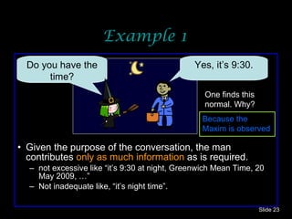Example 1 Given the purpose of the conversation, the man contributes  only  as much   information  as is required. not excessive like “it’s 9:30 at night, Greenwich Mean Time, 20 May 2009, …” Not inadequate like, “it’s night time”. Slide  Do you have the time? Yes, it’s 9:30. One finds this normal. Why? Because the Maxim is observed 