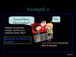 Example 2 Slide  Liz, can I have John’s number?   Yes . Despite her positive answer, we find Liz’s behavior weird. Why? Because the Maxim is violated. Less information  is provided than is required. 