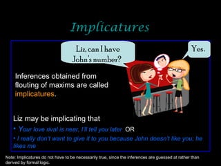 Implicatures Liz, can I have John’s number?   Yes . Inferences obtained from flouting of maxims are called  implicatures . Liz may be implicating that Y our love rival is near, I’ll tell you later  OR I really don’t want to give it to you because John doesn’t like you; he likes me Note: Implicatures do not have to be necessarily true, since the inferences are guessed at rather than derived by formal logic. 