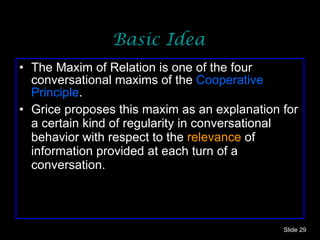 Basic Idea The Maxim of Relation is one of the four conversational maxims of the  Cooperative Principle .  Grice proposes this maxim as an explanation for a certain kind of regularity in conversational behavior with respect to the  relevance  of information provided at each turn of a conversation.  Slide  