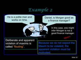 Example 2 Slide  He is a polite man and works on time. In this case, one might infer Morgan is not a good finance manager. Because we do not expect the Maxim to be violated, the apparent violation must be motivated. Deliberate and apparent violation of maxims is called  “flouting” . WHY? Daniel, is Morgan good as a finance manager? 