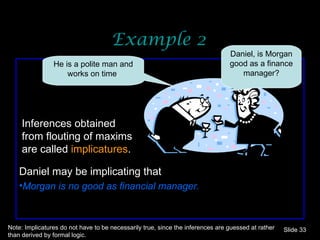 Example 2 Slide  Inferences obtained from flouting of maxims are called  implicatures . Daniel may be implicating that Morgan is no good as financial manager. Note: Implicatures do not have to be necessarily true, since the inferences are guessed at rather than derived by formal logic. He is a polite man and works on time . Daniel, is Morgan good as a finance manager? 