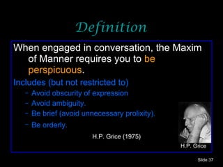 Definition When engaged in conversation, the Maxim of Manner requires you to  be perspicuous . Includes (but not restricted to)  Avoid obscurity of expression Avoid ambiguity. Be brief (avoid unnecessary prolixity). Be orderly.   H.P. Grice (1975) Slide  H.P. Grice 
