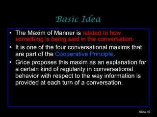 Basic Idea The Maxim of Manner is  related to how something is being said in the conversation. It is one of the four conversational maxims that are part of the  Cooperative Principle .  Grice proposes this maxim as an explanation for a certain kind of regularity in conversational behavior with respect to the way information is provided at each turn of a conversation.  Slide  