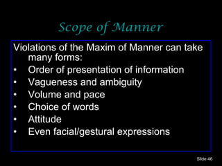 Scope of Manner Violations of the Maxim of Manner can take many forms: Order of presentation of information Vagueness and ambiguity Volume and pace Choice of words Attitude Even facial/gestural expressions Slide  