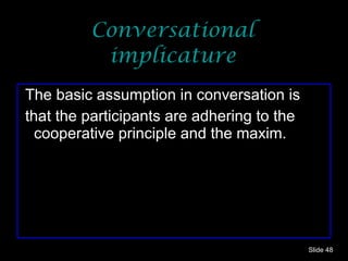 Conversational implicature The basic assumption in conversation is that the participants are adhering to the cooperative principle and the maxim. Slide  
