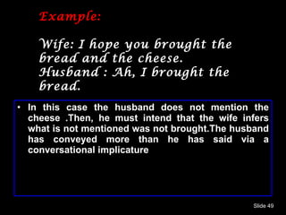 Example: Wife: I hope you brought the bread and the cheese. Husband : Ah, I brought the bread. In this case the husband does not mention the cheese .Then, he must intend that the wife infers what is not mentioned was not brought.The husband has conveyed more than he has said via a conversational implicature Slide  