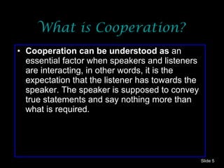 What is Cooperation? Cooperation can be understood as  an essential factor when speakers and listeners are interacting, in other words, it is the expectation   that the listener has towards the speaker. The speaker is supposed to convey true statements and say nothing more than what is required. Slide  