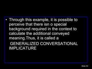 Through this example, it is possible to perceive that there isn o special background required in the context to calculate the additional conveyed meaning.Thus, it is called a  GENERALIZED CONVERSATIONAL IMPLICATURE Slide  
