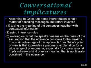 Conversational implicatures According to Grice, utterance interpretation is not a matter of decoding messages, but rather involves (1) taking the meaning of the sentences together with contextual information,  (2) using inference rules  (3) working out what the speaker means on the basis of the assumption that the utterance conforms to the maxims. The main advantage of this approach from Grice’s point of view is that it provides a pragmatic explanation for a wide range of phenomena, especially for  conversational implicautres --- a kind of extra meaning that is not literally contained in the utterance. Slide  